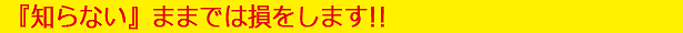 『知らない』ままでは損をします!!